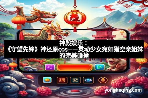 神殿娱乐：《守望先锋》神还原cos——灵动少女宛如猎空亲姐妹的完美碰撞